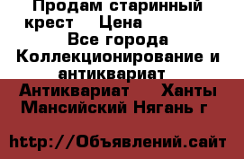 Продам старинный крест  › Цена ­ 20 000 - Все города Коллекционирование и антиквариат » Антиквариат   . Ханты-Мансийский,Нягань г.